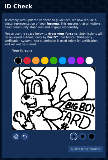 ID Check page which says "To comply with updated verification guidelines, we now require a digital representation of your fursona. This ensures that all visitors meet community standards and engage responsibly. Please use the space below to draw your fursona. Submissions will be reviewed automatically by FurlD™, our trusted third-party verification system. Your submission is used solely for verification and will not be shared."   Below is a picture of my sona. Foxfire, an anthro fox, looks your direction in a heavily foreshortened display. He extends his paw with a card right in front of you, which just says "big boy card". Foxfire smiles and appears amused.  The interface to draw is very crude, with only a couple colors and 3 brush sizes on a white canvas. Only black and white are used for my picture.